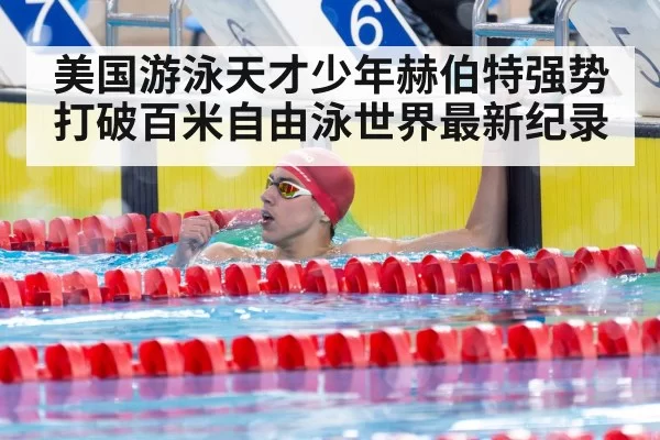 美国游泳天才少年赫伯特强势打破百米自由泳世界最新纪录